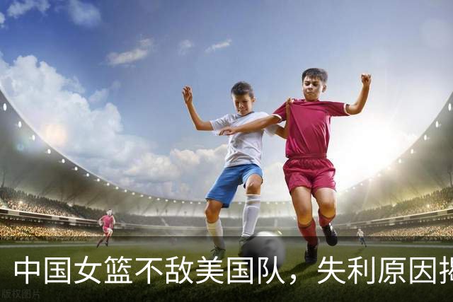 中国女篮不敌美国队，失利原因揭秘，五位球员表现不佳