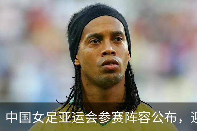 中国女足亚运会参赛阵容公布，迎来新老交替