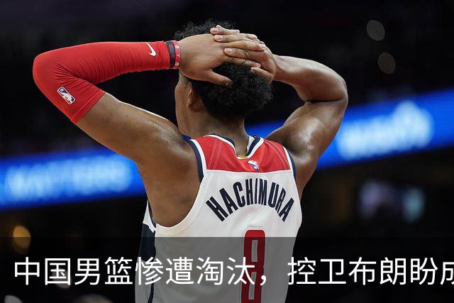 中国男篮惨遭淘汰，控卫布朗盼成北京队核心，广东寻求新内线