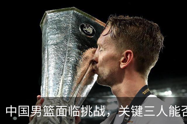 中国男篮面临挑战，关键三人能否扭转局面？