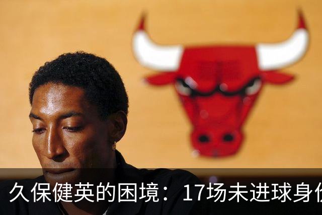 久保健英的困境：17场未进球身价骤降，前景堪忧