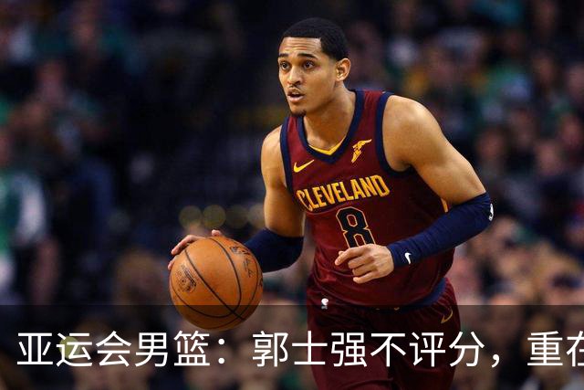 亚运会男篮：郭士强不评分，重在努力与调整