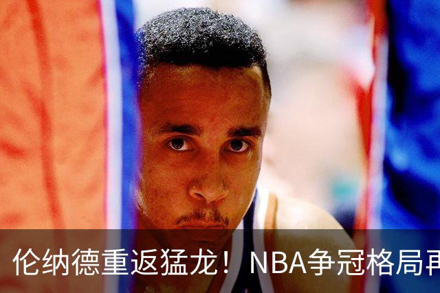 伦纳德重返猛龙！NBA争冠格局再生变数