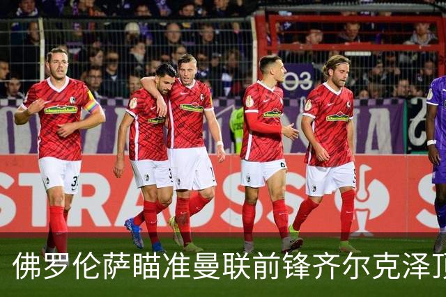 佛罗伦萨瞄准曼联前锋齐尔克泽顶替凯恩