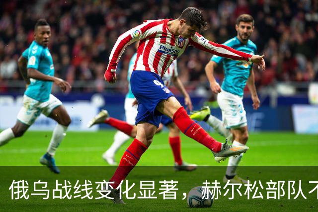 俄乌战线变化显著，赫尔松部队不得不抽调