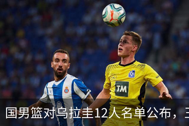 国男篮对乌拉圭12人名单公布，王俊杰与胡明轩备受关注