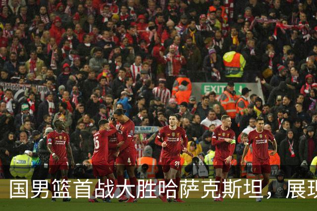 国男篮首战大胜哈萨克斯坦，展现团队实力与深度