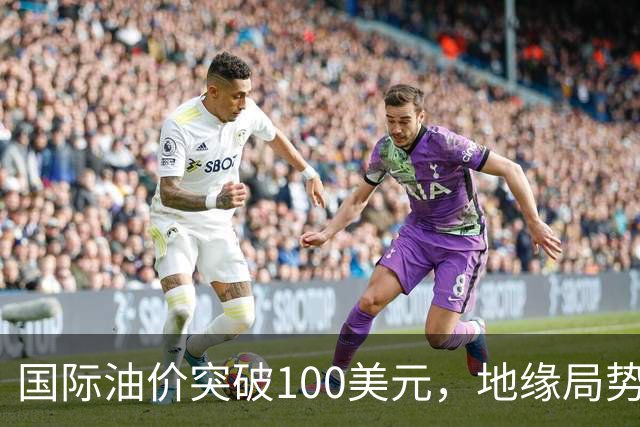 国际油价突破100美元，地缘局势引发波动