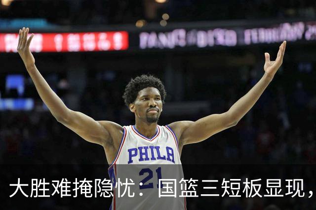 大胜难掩隐忧：国篮三短板显现，杨瀚森离队