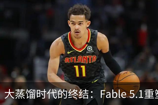 大蒸馏时代的终结：Fable 5.1重塑API规则