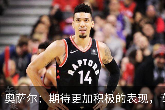 奥萨尔：期待更加积极的表现，专注攻击与防守