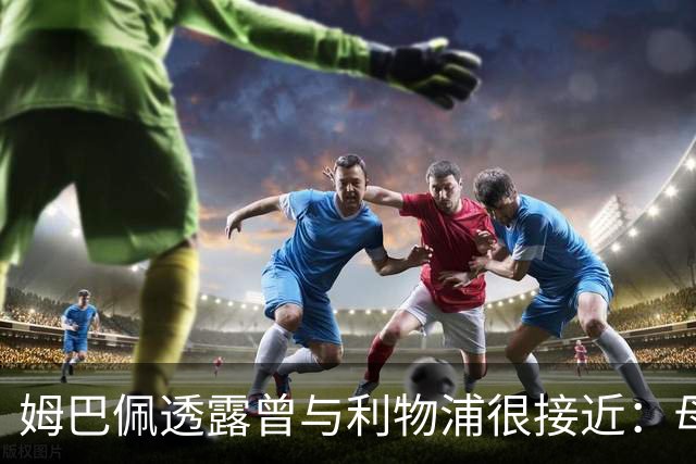 姆巴佩透露曾与利物浦很接近：母亲热爱克洛普