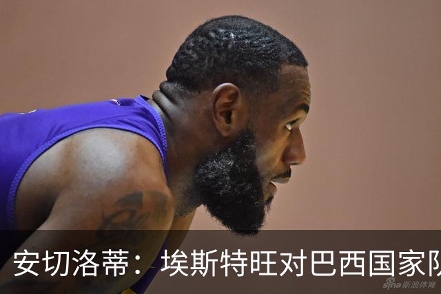 安切洛蒂：埃斯特旺对巴西国家队至关重要，年轻球员迎来机会