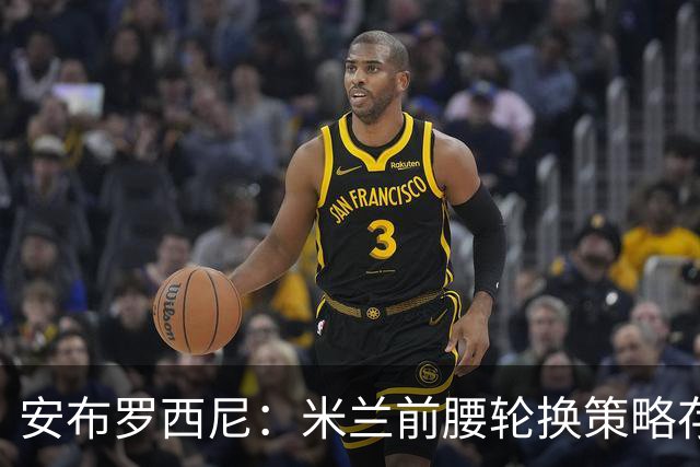 安布罗西尼：米兰前腰轮换策略存在风险，对拉比奥不够设想