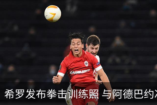 希罗发布拳击训练照 与阿德巴约冲突后表态想翻篇