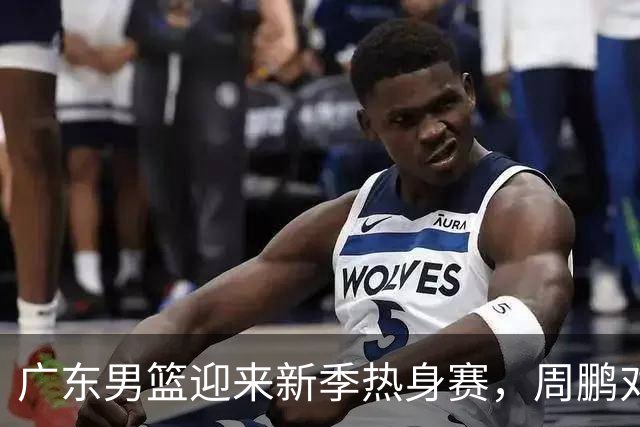广东男篮迎来新季热身赛，周鹏对阵前东家，萨林杰正式退役