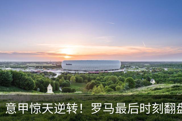 意甲惊天逆转！罗马最后时刻翻盘，登顶积分榜