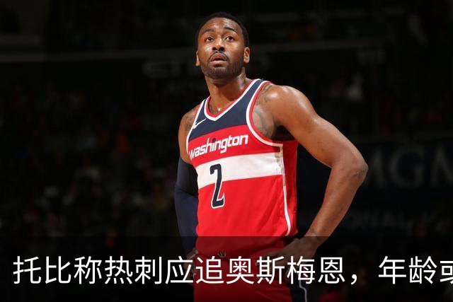 托比称热刺应追奥斯梅恩，年龄或成其他豪门顾虑