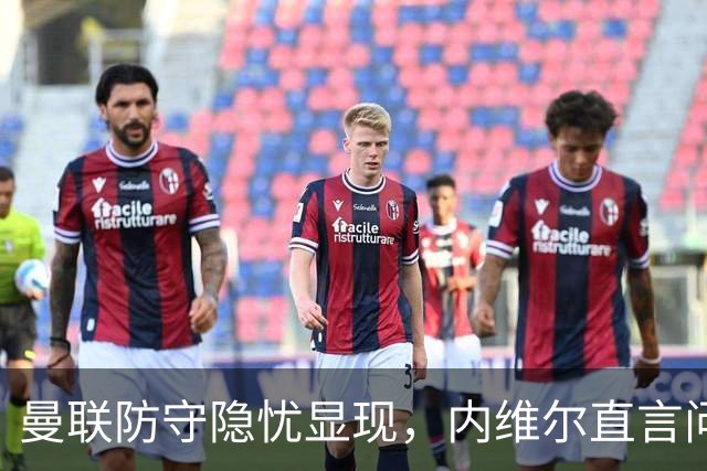 曼联防守隐忧显现，内维尔直言问题难以根治