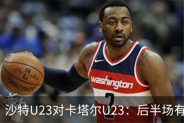沙特U23对卡塔尔U23：后半场有望发力，局面或将僵持