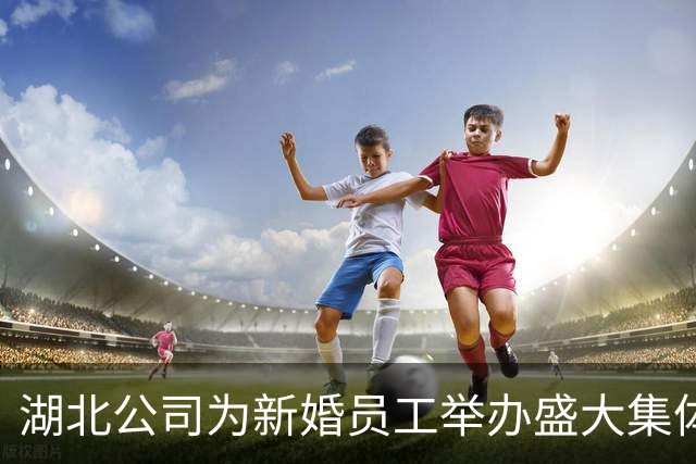 湖北公司为新婚员工举办盛大集体婚礼 多项惊喜福利带来幸福