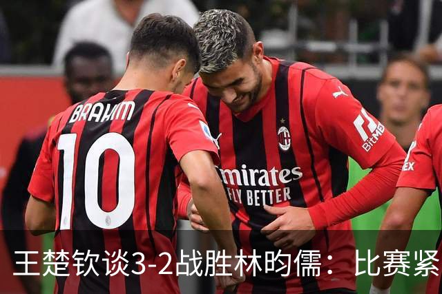 王楚钦谈3-2战胜林昀儒：比赛紧张刺激，双方实力相当