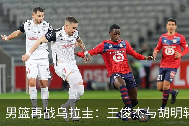 男篮再战乌拉圭：王俊杰与胡明轩能否回勇