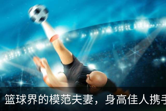 篮球界的模范夫妻，身高佳人携手八冠王
