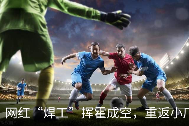 网红“焊工”挥霍成空，重返小厂拿起焊枪谋生