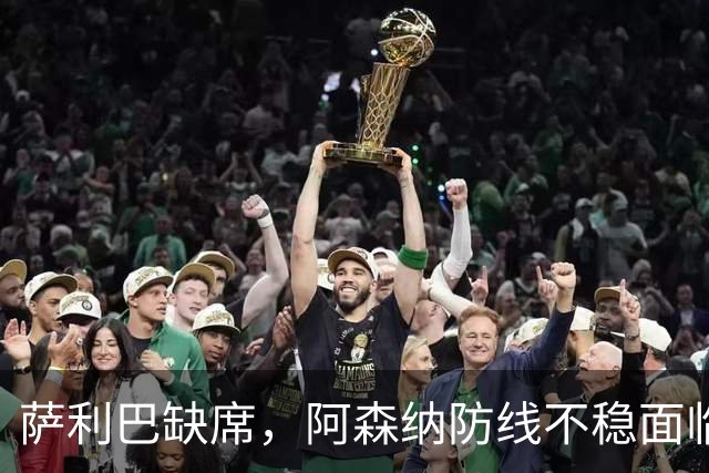 萨利巴缺席，阿森纳防线不稳面临考验