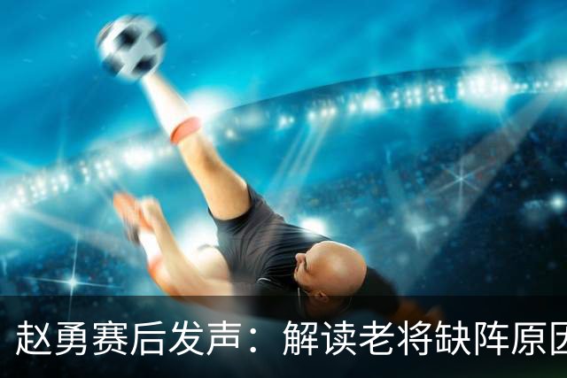 赵勇赛后发声：解读老将缺阵原因与亚锦赛失利