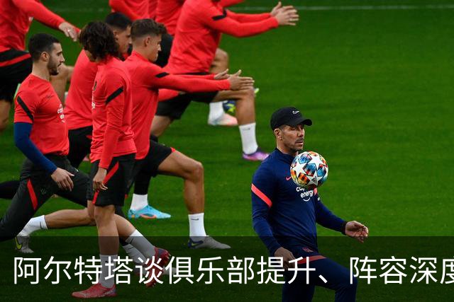 阿尔特塔谈俱乐部提升、阵容深度与关键球员缺阵