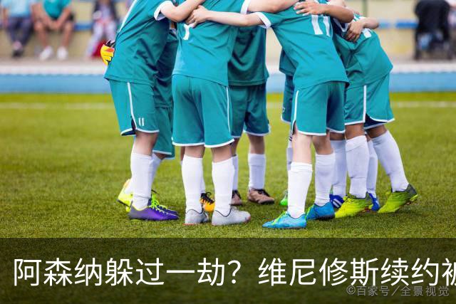 阿森纳躲过一劫？维尼修斯续约被视为幸事