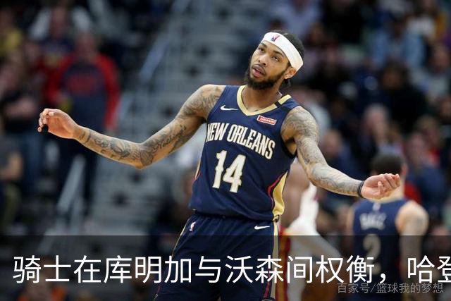 骑士在库明加与沃森间权衡，哈登合同成关键