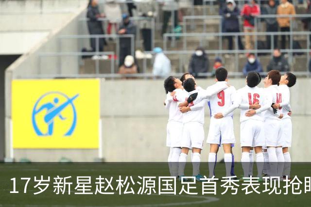 17岁新星赵松源国足首秀表现抢眼，未来令人期待