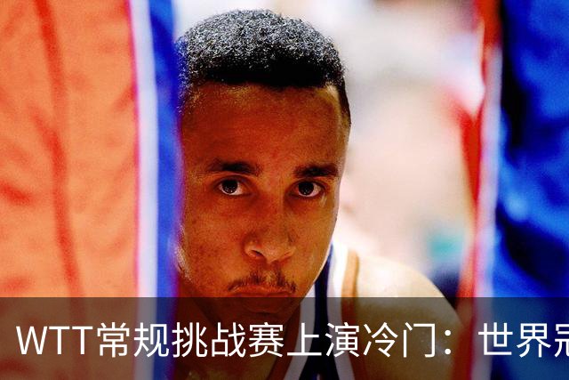 WTT常规挑战赛上演冷门：世界冠军意外出局